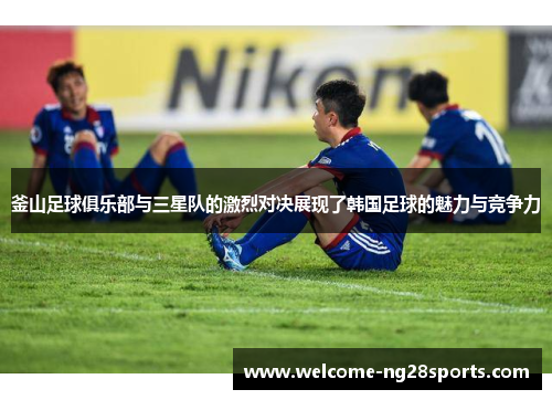 釜山足球俱乐部与三星队的激烈对决展现了韩国足球的魅力与竞争力